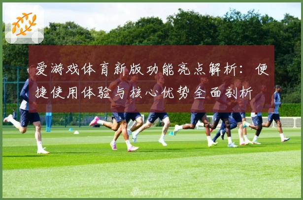 爱游戏体育新版功能亮点解析：便捷使用体验与核心优势全面剖析
