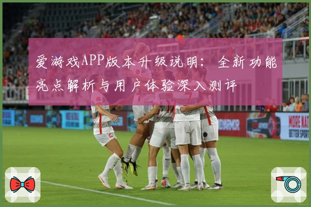 爱游戏APP版本升级说明：全新功能亮点解析与用户体验深入测评