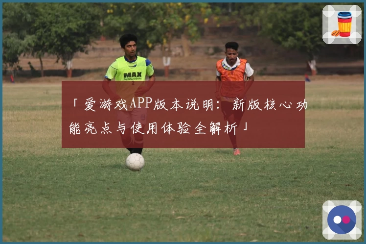 「爱游戏APP版本说明：新版核心功能亮点与使用体验全解析」