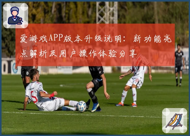 爱游戏APP版本升级说明：新功能亮点解析及用户操作体验分享