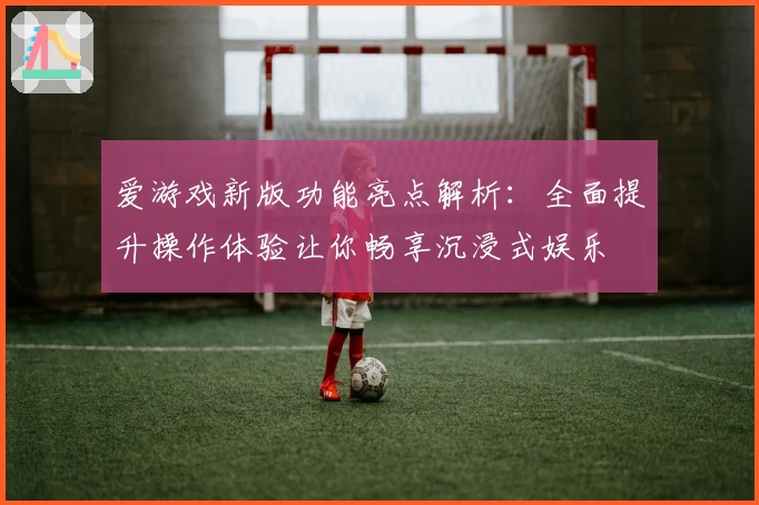 爱游戏新版功能亮点解析：全面提升操作体验让你畅享沉浸式娱乐